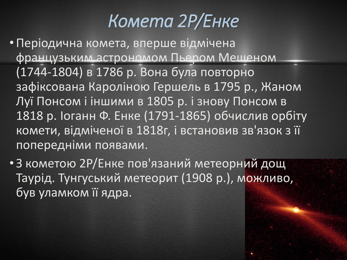 Комета 2 P/Енке. Періодична комета, вперше відмічена французьким астрономом Пьером Мешеном (1744-1804) в 1786 р. Вона була повторно зафіксована Кароліною Гершель в 1795 р., Жаном Луї Понсом і іншими в 1805 р. і знову Понсом в 1818 р. Іоганн Ф. Енке (1791-1865) обчислив орбіту комети, відміченої в 1818г, і встановив зв'язок з її попередніми появами. З кометою 2 P/Енке пов'язаний метеорний дощ Таурід. Тунгуський метеорит (1908 р.), можливо, був уламком її ядра.