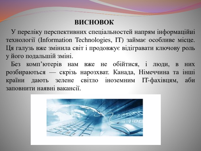    .   ВИСНОВОК У переліку перспективних спеціальностей напрям інформаційні технології (Information Technologies, IT) займає особливе місце. Ця галузь вже змінила світ і продовжує відігравати ключову роль у його подальшій зміні. Без комп’ютерів нам вже не обійтися, і люди, в них розбираються — скрізь нарозхват. Канада, Німеччина та інші країни дають зелене світло іноземним IT-фахівцям, аби заповнити наявні вакансії.