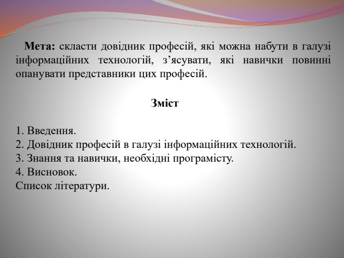  Мета: скласти довідник професій, які можна набути в галузі інформаційних технологій, з’ясувати, які навички повинні опанувати представники цих професій. Зміст1. Введення.2. Довідник професій в галузі інформаційних технологій.3. Знання та навички, необхідні програмісту.4. Висновок. Список літератури.