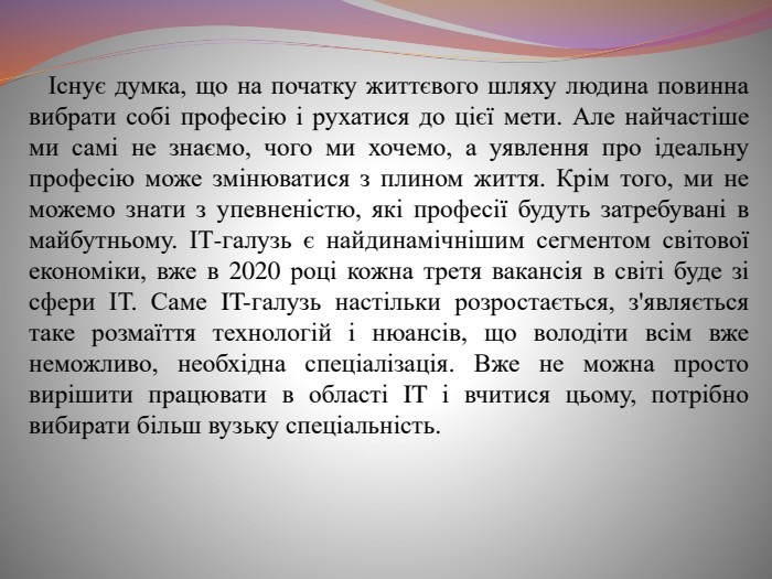  Існує думка, що на початку життєвого шляху людина повинна вибрати собі професію і рухатися до цієї мети. Але найчастіше ми самі не знаємо, чого ми хочемо, а уявлення про ідеальну професію може змінюватися з плином життя. Крім того, ми не можемо знати з упевненістю, які професії будуть затребувані в майбутньому. ІТ-галузь є найдинамічнішим сегментом світової економіки, вже в 2020 році кожна третя вакансія в світі буде зі сфери ІТ. Саме IT-галузь настільки розростається, з'являється таке розмаїття технологій і нюансів, що володіти всім вже неможливо, необхідна спеціалізація. Вже не можна просто вирішити працювати в області IT і вчитися цьому, потрібно вибирати більш вузьку спеціальність.