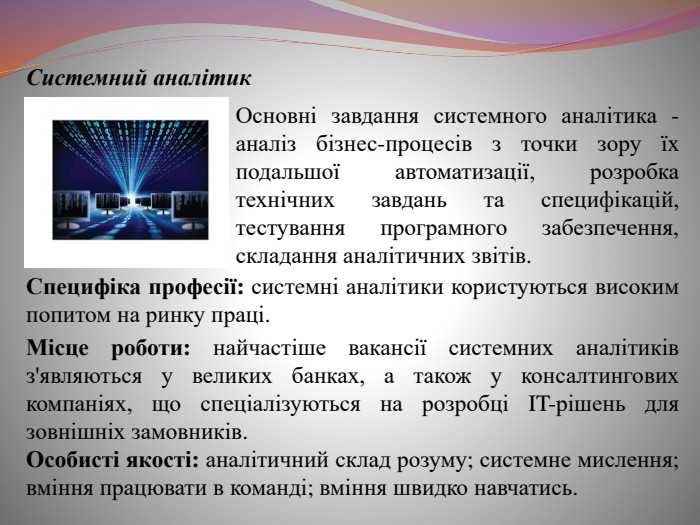  Системний аналітик. Основні завдання системного аналітика - аналіз бізнес-процесів з точки зору їх подальшої автоматизації, розробка технічних завдань та специфікацій, тестування програмного забезпечення, складання аналітичних звітів. Специфіка професії: системні аналітики користуються високим попитом на ринку праці. Місце роботи: найчастіше вакансії системних аналітиків з'являються у великих банках, а також у консалтингових компаніях, що спеціалізуються на розробці IT-рішень для зовнішніх замовників. Особисті якості: аналітичний склад розуму; системне мислення; вміння працювати в команді; вміння швидко навчатись.