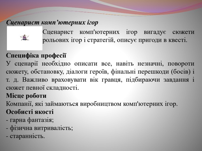  Сценарист комп’ютерних ігор. Сценарист комп'ютерних ігор вигадує сюжети рольових ігор і стратегій, описує пригоди в квесті. Специфіка професіїУ сценарії необхідно описати все, навіть незначні, повороти сюжету, обстановку, діалоги героїв, фінальні перешкоди (босів) і т. д. Важливо враховувати вік гравця, підбираючи завдання і сюжет певної складності. Місце роботи. Компанії, які займаються виробництвом комп'ютерних ігор. Особисті якості- гарна фантазія;- фізична витривалість;- старанність.