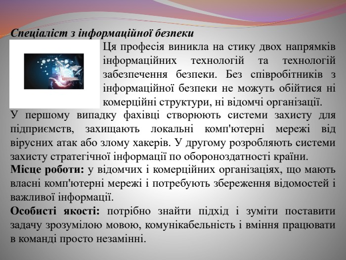  Спеціаліст з інформаційної безпеки. Ця професія виникла на стику двох напрямків інформаційних технологій та технологій забезпечення безпеки. Без співробітників з інформаційної безпеки не можуть обійтися ні комерційні структури, ні відомчі організації. У першому випадку фахівці створюють системи захисту для підприємств, захищають локальні комп'ютерні мережі від вірусних атак або злому хакерів. У другому розробляють системи захисту стратегічної інформації по обороноздатності країни. Місце роботи: у відомчих і комерційних організаціях, що мають власні комп'ютерні мережі і потребують збереження відомостей і важливої інформації. Особисті якості: потрібно знайти підхід і зуміти поставити задачу зрозумілою мовою, комунікабельність і вміння працювати в команді просто незамінні.
