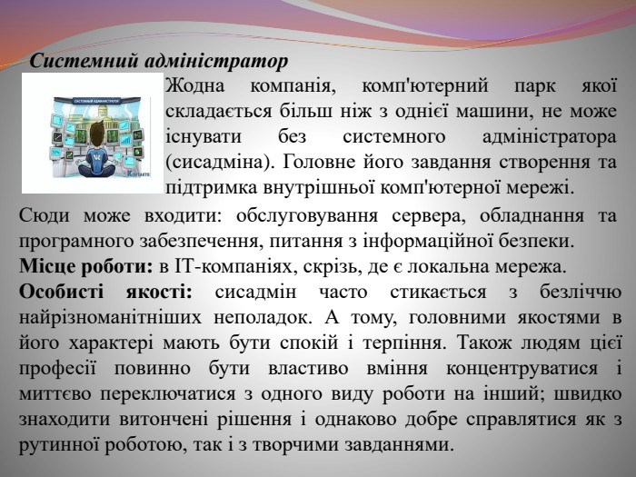 Системний адміністратор. Жодна компанія, комп'ютерний парк якої складається більш ніж з однієї машини, не може існувати без системного адміністратора (сисадміна). Головне його завдання створення та підтримка внутрішньої комп'ютерної мережі. Сюди може входити: обслуговування сервера, обладнання та програмного забезпечення, питання з інформаційної безпеки. Місце роботи: в ІТ-компаніях, скрізь, де є локальна мережа. Особисті якості: сисадмін часто стикається з безліччю найрізноманітніших неполадок. А тому, головними якостями в його характері мають бути спокій і терпіння. Також людям цієї професії повинно бути властиво вміння концентруватися і миттєво переключатися з одного виду роботи на інший; швидко знаходити витончені рішення і однаково добре справлятися як з рутинної роботою, так і з творчими завданнями.