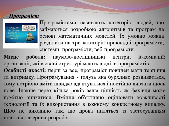 Програміст. Програмістами називають категорію людей, що займаються розробкою алгоритмів та програм на основі математичних моделей. Їх умовно можна розділити на три категорії: прикладні програмісти, системні програмісти, веб-програмісти. Місце роботи: науково-дослідницькі центри; it-компанії; організації, які в своїй структурі мають відділи програмістів. Особисті якості: перш за все, програміст повинен мати терпіння та витримку. Програмування - галузь яка бурхливо розвивається, тому потрібно вміти швидко адаптуватися і постійно вивчати щось нове. Інакше через кілька років ваша цінність як фахівця може помітно знизитися. Вміння об'єктивно оцінювати можливості технологій та їх використання в кожному конкретному випадку. Щоб не виходило так, що дрова пиляться із застосуванням новітніх лазерних розробок.