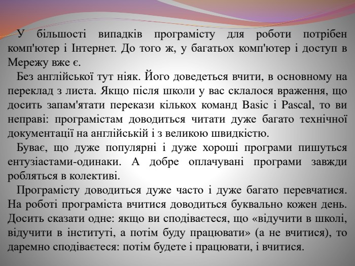  У більшості випадків програмісту для роботи потрібен комп'ютер і Інтернет. До того ж, у багатьох комп'ютер і доступ в Мережу вже є. Без англійської тут ніяк. Його доведеться вчити, в основному на переклад з листа. Якщо після школи у вас склалося враження, що досить запам'ятати перекази кількох команд Basic і Pascal, то ви неправі: програмістам доводиться читати дуже багато технічної документації на англійській і з великою швидкістю. Буває, що дуже популярні і дуже хороші програми пишуться ентузіастами-одинаки. А добре оплачувані програми завжди робляться в колективі. Програмісту доводиться дуже часто і дуже багато перевчатися. На роботі програміста вчитися доводиться буквально кожен день. Досить сказати одне: якщо ви сподіваєтеся, що «відучити в школі, відучити в інституті, а потім буду працювати» (а не вчитися), то даремно сподіваєтеся: потім будете і працювати, і вчитися.