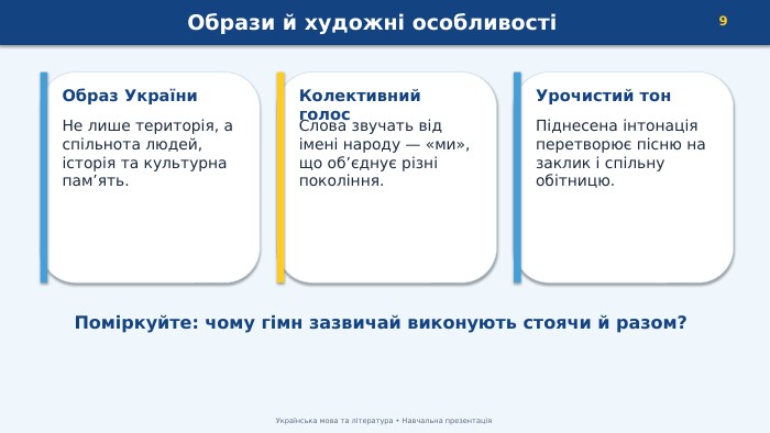 Образи й художні особливості9 Українська мова та література • Навчальна презентація. Образ України. Не лише територія, а спільнота людей, історія та культурна пам’ять. Колективний голос. Слова звучать від імені народу — «ми», що об’єднує різні покоління. Урочистий тон. Піднесена інтонація перетворює пісню на заклик і спільну обітницю. Поміркуйте: чому гімн зазвичай виконують стоячи й разом?