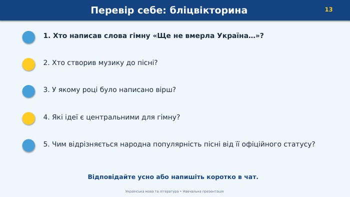 Перевір себе: бліцвікторина13 Українська мова та література • Навчальна презентація1. Хто написав слова гімну «Ще не вмерла Україна…»?2. Хто створив музику до пісні?3. У якому році було написано вірш?4. Які ідеї є центральними для гімну?5. Чим відрізняється народна популярність пісні від її офіційного статусу?Відповідайте усно або напишіть коротко в чат.