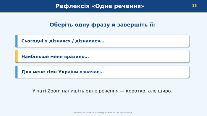 Рефлексія «Одне речення»15 Українська мова та література • Навчальна презентація. Оберіть одну фразу й завершіть її: Сьогодні я дізнався / дізналася… Найбільше мене вразило… Для мене гімн України означає… У чаті Zoom напишіть одне речення — коротко, але щиро.