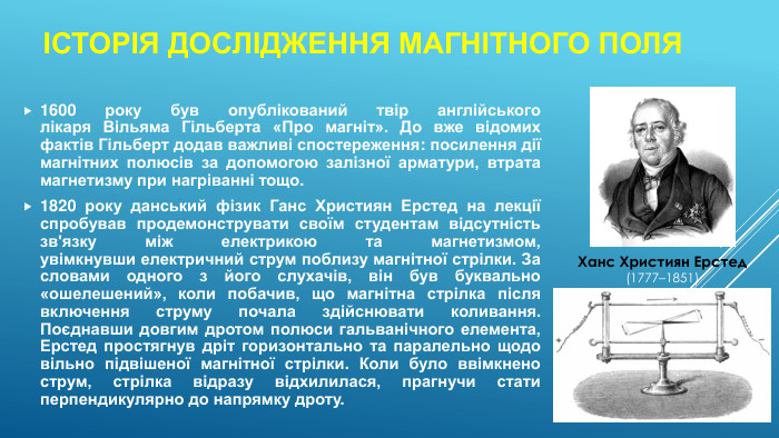 1600 року був опублікований твір англійського лікаря Вільяма Гільберта «Про магніт». До вже відомих фактів Гільберт додав важливі спостереження: посилення дії магнітних полюсів за допомогою залізної арматури, втрата магнетизму при нагріванні тощо.1820 року данський фізик Ганс Християн Ерстед на лекції спробував продемонструвати своїм студентам відсутність зв'язку між електрикою та магнетизмом, увімкнувши електричний струм поблизу магнітної стрілки. За словами одного з його слухачів, він був буквально «ошелешений», коли побачив, що магнітна стрілка після включення струму почала здійснювати коливання. Поєднавши довгим дротом полюси гальванічного елемента, Ерстед простягнув дріт горизонтально та паралельно щодо вільно підвішеної магнітної стрілки. Коли було ввімкнено струм, стрілка відразу відхилилася, прагнучи стати перпендикулярно до напрямку дроту.Історія дослідження магнітного поля. Ханс Християн Ерстед(1777–1851)
