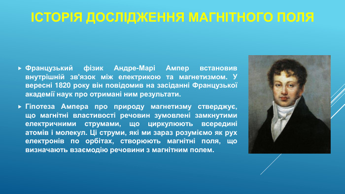 Історія дослідження магнітного поля. Французький фізик Андре-Марі Ампер встановив внутрішній зв'язок між електрикою та магнетизмом. У вересні 1820 року він повідомив на засіданні Французької академії наук про отримані ним результати. Гіпотеза Ампера про природу магнетизму стверджує, що магнітні властивості речовин зумовлені замкнутими електричними струмами, що циркулюють всередині атомів і молекул. Ці струми, які ми зараз розуміємо як рух електронів по орбітах, створюють магнітні поля, що визначають взаємодію речовини з магнітним полем. 