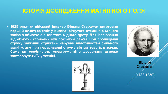 Історія дослідження магнітного поля1825 року англійський інженер Вільям Стерджен виготовив перший електромагніт у вигляді зігнутого стрижня з м'якого заліза з обмоткою з товстого мідного дроту. Для ізолювання від обмотки стрижень був покритий лаком. При пропущенні струму залізний стрижень набував властивостей сильного магніту, але при перериванні струму він миттєво їх втрачав. Саме ця особливість електромагнітів дозволила широко застосовувати їх у техніці. Вільям Стерджен (1783-1850)