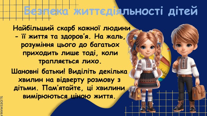 Безпека життєдіяльності дітей. Найбільший скарб кожної людини - її життя та здоров’я. На жаль, розуміння цього до багатьох приходить лише тоді, коли трапляється лихо. Шановні батьки! Виділіть декілька хвилин на відверту розмову з дітьми. Пам’ятайте, ці хвилини вимірюються ціною життя.