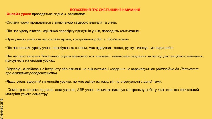 ПОЛОЖЕННЯ ПРО ДИСТАНЦІЙНЕ НАВЧАННЯОнлайн уроки проводяться згідно з розкладом. Онлайн уроки проводяться з включеною камерою вчителя та учнів. Під час уроку вчитель здійснює перевірку присутніх учнів, проводить опитування. Присутність учнів під час онлайн уроків, контрольних робіт є обов’язковою. Під час онлайн уроку учень перебуває за столом, має підручник, зошит, ручку, виконує  усі види робіт. Під час виставлення Тематичної оцінки враховуються виконані і невиконані завдання за період дистанційного навчання, присутність на онлайн уроках. Відповіді, скопійовані з Інтернету або списані, не оцінюються, і завдання не зараховується (відповідно до Положення про академічну доброчесність). Якщо учень відсутній на онлайн уроках, не має оцінок за тему, він не атестується з даної теми.- Семестрова оцінка підлягає коригуванню, АЛЕ учень письмово виконує контрольну роботу, яка охоплює навчальний матеріал усього семестру. 