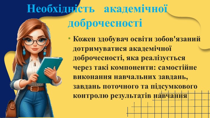 Кожен здобувач освіти зобов'язаний дотримуватися академічної доброчесності, яка реалізується через такі компоненти: самостійне виконання навчальних завдань, завдань поточного та підсумкового контролю результатів навчання Необхідність академічної доброчесності