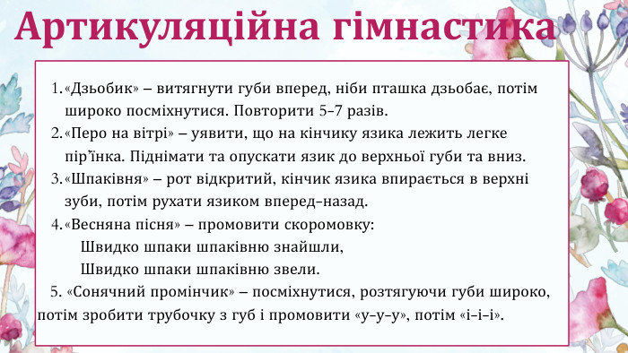 «Дзьобик» – витягнути губи вперед, ніби пташка дзьобає, потім широко посміхнутися. Повторити 5-7 разів.«Перо на вітрі» – уявити, що на кінчику язика лежить легке пір’їнка. Піднімати та опускати язик до верхньої губи та вниз.«Шпаківня» – рот відкритий, кінчик язика впирається в верхні зуби, потім рухати язиком вперед-назад.«Весняна пісня» – промовити скоромовку: Швидко шпаки шпаківню знайшли, Швидко шпаки шпаківню звели. 5. «Сонячний промінчик» – посміхнутися, розтягуючи губи широко, потім зробити трубочку з губ і промовити «у-у-у», потім «і-і-і». Артикуляційна гімнастика