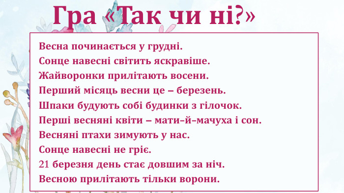 Весна починається у грудні. Сонце навесні світить яскравіше. Жайворонки прилітають восени. Перший місяць весни це – березень. Шпаки будують собі будинки з гілочок. Перші весняні квіти – мати-й-мачуха і сон. Весняні птахи зимують у нас. Сонце навесні не гріє. 21 березня день стає довшим за ніч. Весною прилітають тільки ворони. Гра «Так чи ні?»