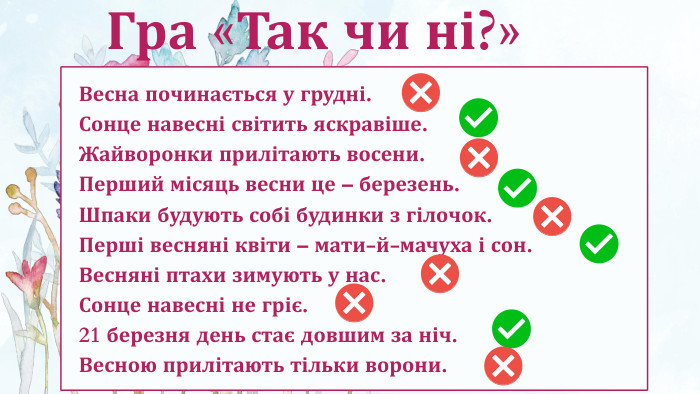 Весна починається у грудні. Сонце навесні світить яскравіше. Жайворонки прилітають восени. Перший місяць весни це – березень. Шпаки будують собі будинки з гілочок. Перші весняні квіти – мати-й-мачуха і сон. Весняні птахи зимують у нас. Сонце навесні не гріє. 21 березня день стає довшим за ніч. Весною прилітають тільки ворони. Гра «Так чи ні?»