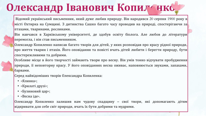 Олександр Іванович Копиленко Відомий український письменник, який дуже любив природу. Він народився 20 серпня 1900 року в місті Охтирка на Сумщині. З дитинства Сашко багато часу проводив на природі, спостерігаючи за птахами, тваринами, рослинами. Він навчався в Харківському університеті, де здобув освіту біолога. Але любов до літератури перемогла, і він став письменником. Олександр Копиленко написав багато творів для дітей, у яких розповідав про красу рідної природи, про життя тварин і птахів. Його оповідання та повісті вчать дітей любити і берегти природу, бути спостережливими та добрими. Особливе місце в його творчості займають твори про весну. Він умів тонко відчувати пробудження природи, її неповторну красу. У його оповіданнях весна оживає, наповнюється звуками, запахами, барвами. Серед найвідоміших творів Олександра Копиленка:«Ялинка»;«Крилаті друзі»;«Бузиновий цар»;«Весна іде». Олександр Копиленко залишив нам чудову спадщину – свої твори, які допомагають дітям відкривати для себе світ природи, вчать їх бути добрими та мудрими.
