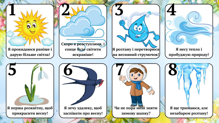 21345678 Я прокидаюся раніше і дарую більше світла!Скоро я розступлюся, і сонце буде світити яскравіше!Я розтану і перетворюся на весняний струмочок!Я несу тепло і пробуджую природу!Я перша розквітну, щоб прикрасити весну!Я лечу здалеку, щоб заспівати про весну!Чи не пора мені зняти зимову шапку?Я ще тримаюся, але незабаром розтану!