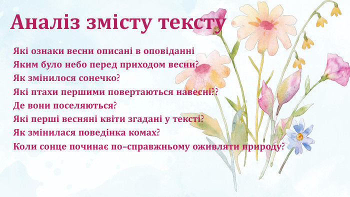 Аналіз змісту тексту. Які ознаки весни описані в оповіданніЯким було небо перед приходом весни?Як змінилося сонечко?Які птахи першими повертаються навесні??Де вони поселяються?Які перші весняні квіти згадані у тексті?Як змінилася поведінка комах?Коли сонце починає по-справжньому оживляти природу?