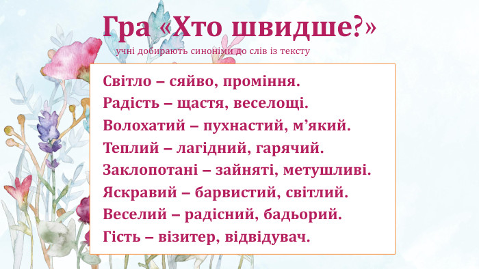 Гра «Хто швидше?» учні добирають синоніми до слів із тексту. Світло – сяйво, проміння. Радість – щастя, веселощі. Волохатий – пухнастий, м’який. Теплий – лагідний, гарячий. Заклопотані – зайняті, метушливі. Яскравий – барвистий, світлий. Веселий – радісний, бадьорий. Гість – візитер, відвідувач.