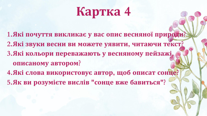 Картка 4 Які почуття викликає у вас опис весняної природи?Які звуки весни ви можете уявити, читаючи текст?Які кольори переважають у весняному пейзажі, описаному автором?Які слова використовує автор, щоб описат сонце?Як ви розумієте вислів 