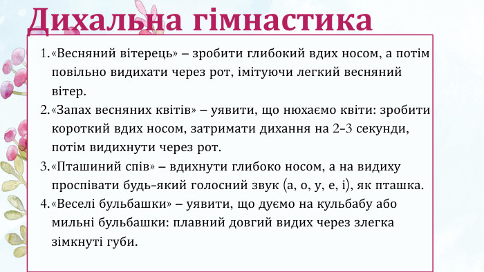 «Весняний вітерець» – зробити глибокий вдих носом, а потім повільно видихати через рот, імітуючи легкий весняний вітер.«Запах весняних квітів» – уявити, що нюхаємо квіти: зробити короткий вдих носом, затримати дихання на 2-3 секунди, потім видихнути через рот.«Пташиний спів» – вдихнути глибоко носом, а на видиху проспівати будь-який голосний звук (а, о, у, е, і), як пташка.«Веселі бульбашки» – уявити, що дуємо на кульбабу або мильні бульбашки: плавний довгий видих через злегка зімкнуті губи. Дихальна гімнастика