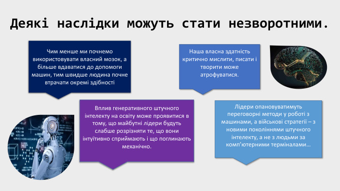 Деякі наслідки можуть стати незворотними. Чим менше ми почнемо використовувати власний мозок, а більше вдаватися до допомоги машин, тим швидше людина почне втрачати окремі здібностіНаша власна здатність критично мислити, писати і творити може атрофуватися. Вплив генеративного штучного інтелекту на освіту може проявитися в тому, що майбутні лідери будуть слабше розрізняти те, що вони інтуїтивно сприймають і що поглинають механічно. Лідери опановуватимуть переговорні методи у роботі з машинами, а військові стратегії – з новими поколіннями штучного інтелекту, а не з людьми за комп’ютерними терміналами…