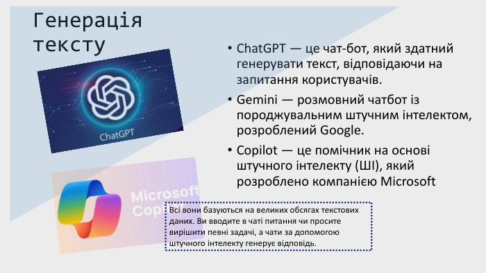 Генерація тексту. Chat. GPT — це чат-бот, який здатний генерувати текст, відповідаючи на запитання користувачів. Gemini — розмовний чатбот із породжувальним штучним інтелектом, розроблений Google. Copilot — це помічник на основі штучного інтелекту (ШІ), який розроблено компанією Microsoft Всі вони базуються на великих обсягах текстових даних. Ви вводите в чаті питання чи просите вирішити певні задачі, а чати за допомогою штучного інтелекту генерує відповідь.