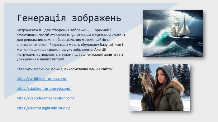 Генерація зображеньІнструменти ШІ для створення зображень — зручний і ефективний спосіб створювати унікальний візуальний контент для рекламних кампаній, соціальних мереж, сайтів та спливаючих вікон. Редактори мають вбудовану базу світлин і малюнків для швидкого пошуку зображень. Але ШІ інструменти створюють візуали під ваші унікальні запити та з урахуванням ваших потреб. Створити малюнок можна, використавші один з сайтів:https://scribblediffusion.com/ https://stablediffusionweb.com/ https://deepdreamgenerator.com/https://creator.nightcafe.studio/