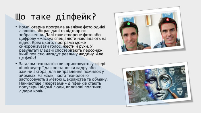 Що таке діпфейк?Комп'ютерна програма аналізує фото однієї людини, збирає дані та відтворює зображення. Далі таке створене фото або цифрову «маску» спеціалісти накладають на відео. Крім цього, програма може синхронізувати голос, жести й рухи. У результаті гладачі спостерігають персонаж, який повістю нагадує реальну людину. Але це фейк! Загалом технологію використовують у сфері кіноіндустрії для постановки кадру або заміни актора, для виправлення помилок у зйомках. На жаль, часто технологію застосовують з метою шахрайства та обману. Найчастіше «жертвами» діпфейків стають популярні відомі люди, впливові політики, лідери країн.