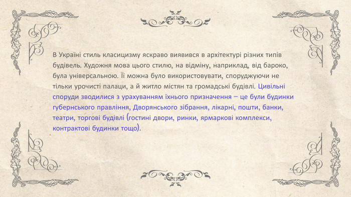 В Україні стиль класицизму яскраво виявився в архітектурі різних типів будівель. Художня мова цього стилю, на відміну, наприклад, від бароко, була універсальною. Її можна було використовувати, споруджуючи не тільки урочисті палаци, а й житло містян та громадські будівлі. Цивільні споруди зводилися з урахуванням їхнього призначення – це були будинки губернського правління, Дворянського зібрання, лікарні, пошти, банки, театри, торгові будівлі (гостині двори, ринки, ярмаркові комплекси, контрактові будинки тощо).