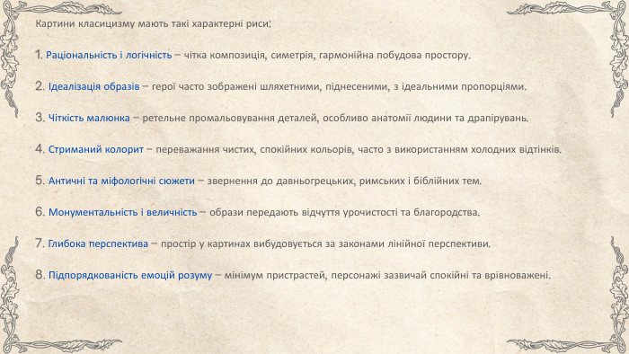 Картини класицизму мають такі характерні риси:1. Раціональність і логічність – чітка композиція, симетрія, гармонійна побудова простору.2. Ідеалізація образів – герої часто зображені шляхетними, піднесеними, з ідеальними пропорціями.3. Чіткість малюнка – ретельне промальовування деталей, особливо анатомії людини та драпірувань.4. Стриманий колорит – переважання чистих, спокійних кольорів, часто з використанням холодних відтінків.5. Античні та міфологічні сюжети – звернення до давньогрецьких, римських і біблійних тем.6. Монументальність і величність – образи передають відчуття урочистості та благородства.7. Глибока перспектива – простір у картинах вибудовується за законами лінійної перспективи.8. Підпорядкованість емоцій розуму – мінімум пристрастей, персонажі зазвичай спокійні та врівноважені.
