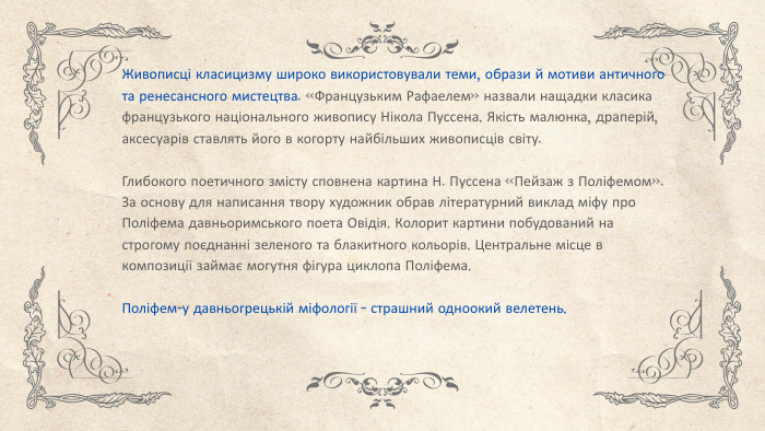 Живописці класицизму широко використовували теми, образи й мотиви античного та ренесансного мистецтва. «Французьким Рафаелем» назвали нащадки класика французького національного живопису Нікола Пуссена. Якість малюнка, драперій, аксесуарів ставлять його в когорту найбільших живописців світу. Глибокого поетичного змісту сповнена картина Н. Пуссена «Пейзаж з Поліфемом». За основу для написання твору художник обрав літературний виклад міфу про Поліфема давньоримського поета Овідія. Колорит картини побудований на строгому поєднанні зеленого та блакитного кольорів. Центральне місце в композиції займає могутня фігура циклопа Поліфема. Поліфем-у давньогрецькій міфології - страшний одноокий велетень.