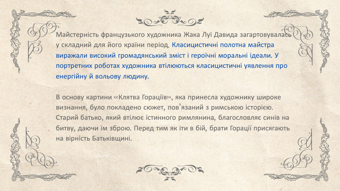 Майстерність французького художника Жака Луї Давида загартовувалась у складний для його країни період. Класицистичні полотна майстра виражали високий громадянський зміст і героїчні моральні ідеали. У портретних роботах художника втілюються класицистичні уявлення про енергійну й вольову людину. В основу картини «Клятва Гораціїв», яка принесла художнику широке визнання, було покладено сюжет, пов’язаний з римською історією. Старий батько, який втілює істинного римлянина, благословляє синів на битву, даючи їм зброю. Перед тим як іти в бій, брати Горації присягають на вірність Батьківщині.