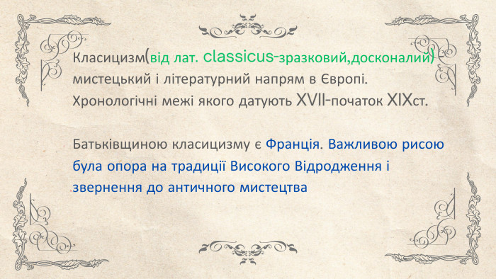 Класицизм(від лат. classicus-зразковий,досконалий) - мистецький і літературний напрям в Європі. Хронологічні межі якого датують XVII-початок XIXст. Батьківщиною класицизму є Франція. Важливою рисою була опора на традиції Високого Відродження і звернення до античного мистецтва