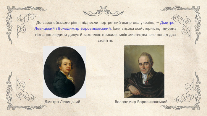 До європейського рівня піднесли портретний жанр два українці – Дмитро Левицький і Володимир Боровиковський. Їхня висока майстерність, глибина пізнання людини дивує й захоплює прихильників мистецтва вже понад два століття. Дмитро Левицький. Володимир Боровиковський
