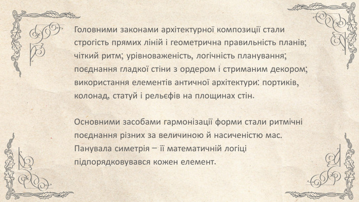 Головними законами архітектурної композиції стали строгість прямих ліній і геометрична правильність планів; чіткий ритм; урівноваженість, логічність планування; поєднання гладкої стіни з ордером і стриманим декором; використання елементів античної архітектури: портиків, колонад, статуй і рельєфів на площинах стін. Основними засобами гармонізації форми стали ритмічні поєднання різних за величиною й насиченістю мас. Панувала симетрія – її математичній логіці підпорядковувався кожен елемент.