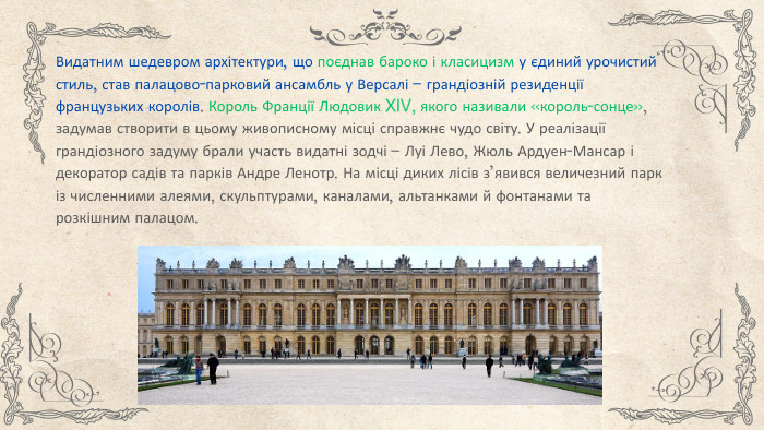 Видатним шедевром архітектури, що поєднав бароко і класицизм у єдиний урочистий стиль, став палацово-парковий ансамбль у Версалі – грандіозній резиденції французьких королів. Король Франції Людовик XIV, якого називали «король-сонце», задумав створити в цьому живописному місці справжнє чудо світу. У реалізації грандіозного задуму брали участь видатні зодчі – Луі Лево, Жюль Ардуен-Мансар і декоратор садів та парків Андре Ленотр. На місці диких лісів з’явився величезний парк із численними алеями, скульптурами, каналами, альтанками й фонтанами та розкішним палацом. 