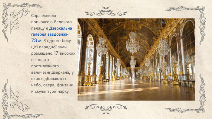 Справжньою прикрасою Великого палацу є Дзеркальна галерея завдовжки 73 м. З одного боку цієї парадної зали розміщено 17 високих вікон, а з протилежного – величезні дзеркала, у яких відбиваються небо, озера, фонтани й скульптури парку.