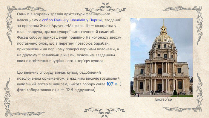 Одним з яскравих зразків архітектури французького класицизму є собор Будинку інвалідів у Парижі, зведений за проєктом Жюля Ардуена-Мансара. Це – квадратна у плані споруда, зразок суворої витонченості й симетрії. Фасад собору прикрашений подвійно На колонаду зверху поставлено блок, що в перетині повторює барабан, прикрашений на першому поверсі парними колонами, а на другому – великими вікнами, основним завданням яких є освітлення внутрішнього інтер'єру купола. Цю величну споруду вінчає купол, оздоблений позолоченим орнаментом, а над ним височіє граціозний купольний ліхтар зі шпилем. Висота собору сягає 107 м. ( фото собора також є на ст. 128 підручника)Екстер’єр