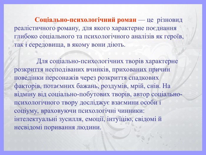 Соціально-психологічний роман — це  різновид реалістичного роману, для якого характерне поєднання глибоко соціального та психологічного аналізів як героїв, так і середовища, в якому вони діють.    Для соціально-психологічних творів характерне розкриття несподіваних вчинків, прихованих причин поведінки персонажів через розкриття спадкових факторів, потаємних бажань, роздумів, мрій, снів. На відміну від соціально-побутових творів, автор соціально-психологічного твору досліджує взаємини особи і соціуму, враховуючи психологічні чинники: інтелектуальні зусилля, емоції, інтуїцію, свідомі й несвідомі поривання людини. 