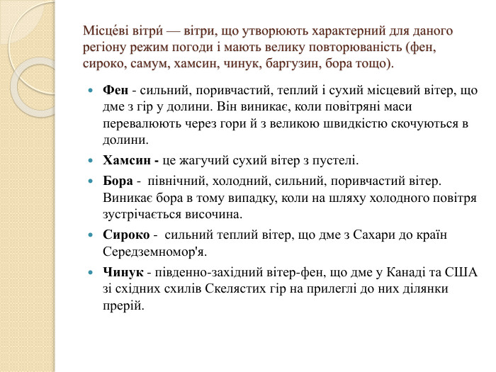 Місце́ві вітри́ — вітри, що утворюють характерний для даного регіону режим погоди і мають велику повторюваність (фен, сироко, самум, хамсин, чинук, баргузин, бора тощо). Фен - сильний, поривчастий, теплий і сухий місцевий вітер, що дме з гір у долини. Він виникає, коли повітряні маси перевалюють через гори й з великою швидкістю скочуються в долини. Хамсин - це жагучий сухий вітер з пустелі. Бора -  північний, холодний, сильний, поривчастий вітер. Виникає бора в тому випадку, коли на шляху холодного повітря зустрічається височина. Сироко -  сильний теплий вітер, що дме з Сахари до країн Середземномор'я. Чинук - південно-західний вітер-фен, що дме у Канаді та США зі східних схилів Скелястих гір на прилеглі до них ділянки прерій. 