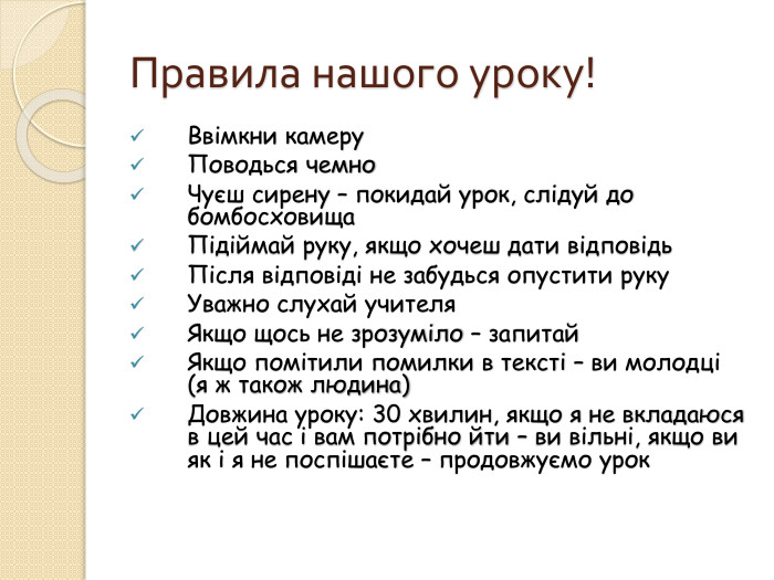 Правила нашого уроку!Ввімкни камеру. Поводься чемно. Чуєш сирену – покидай урок, слідуй до бомбосховища. Підіймай руку, якщо хочеш дати відповідь Після відповіді не забудься опустити руку. Уважно слухай учителя Якщо щось не зрозуміло – запитай Якщо помітили помилки в тексті – ви молодці (я ж також людина)Довжина уроку: 30 хвилин, якщо я не вкладаюся в цей час і вам потрібно йти – ви вільні, якщо ви як і я не поспішаєте – продовжуємо урок 