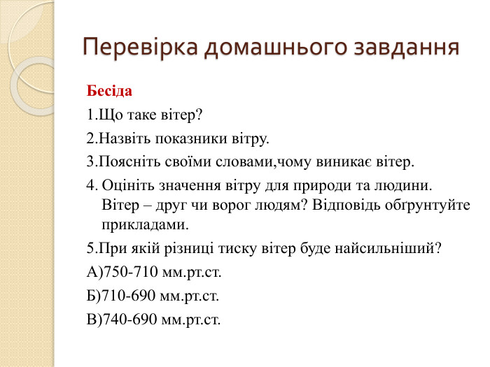 Перевірка домашнього завдання. Бесіда1. Що таке вітер?2. Назвіть показники вітру.3. Поясніть своїми словами,чому виникає вітер.4. Оцініть значення вітру для природи та людини. Вітер – друг чи ворог людям? Відповідь обґрунтуйте прикладами.5. При якій різниці тиску вітер буде найсильніший?А)750-710 мм.рт.ст. Б)710-690 мм.рт.ст. В)740-690 мм.рт.ст.