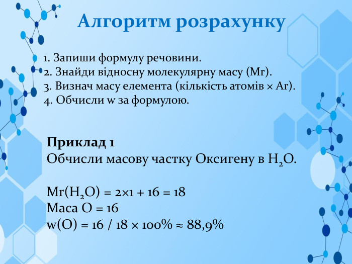 Алгоритм розрахунку1. Запиши формулу речовини.2. Знайди відносну молекулярну масу (Mr).3. Визнач масу елемента (кількість атомів × Ar).4. Обчисли w за формулою. Приклад 1 Обчисли масову частку Оксигену в H2 O. Mr(H2 O) = 2×1 + 16 = 18 Маса O = 16w(O) = 16 / 18 × 100% ≈ 88,9%