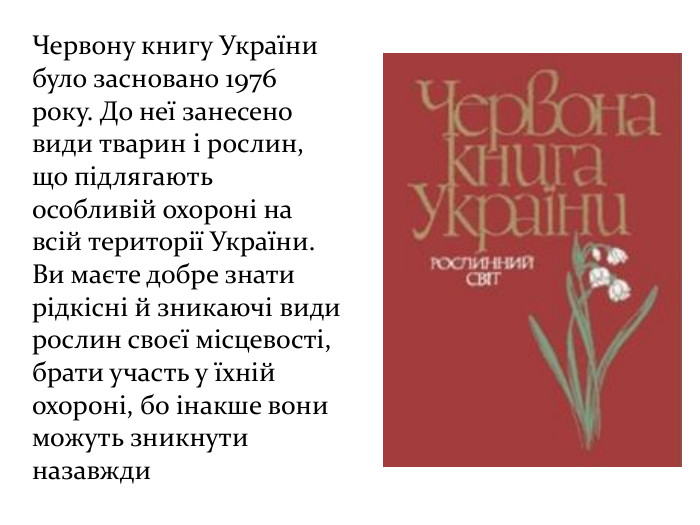 Червону книгу України було засновано 1976 року. До неї занесено види тварин і рослин, що підлягають особливій охороні на всій території України. Ви маєте добре знати рідкісні й зникаючі види рослин своєї місцевості, брати участь у їхній охороні, бо інакше вони можуть зникнути назавжди