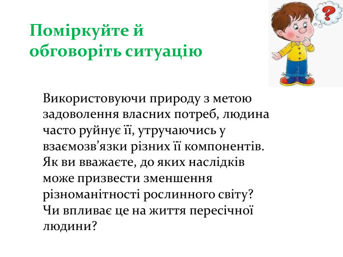 Поміркуйте й обговоріть ситуацію. Використовуючи природу з метою задоволення власних потреб, людина часто руйнує її, утручаючись у взаємозв’язки різних її компонентів. Як ви вважаєте, до яких наслідків може призвести зменшення різноманітності рослинного світу? Чи впливає це на життя пересічної людини?
