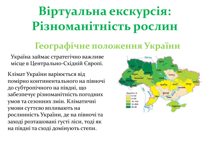 Віртуальна екскурсія: Різноманітність рослин Географічне положення України. Україна займає стратегічно важливе місце в Центрально-Східній Європі. Клімат України варіюється від помірно континентального на півночі до субтропічного на півдні, що забезпечує різноманітність погодних умов та сезонних змін. Кліматичні умови суттєво впливають на рослинність України, де на півночі та заході розташовані густі ліси, тоді як на півдні та сході домінують степи.